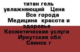 титан гель увлажняющий › Цена ­ 660 - Все города Медицина, красота и здоровье » Косметические услуги   . Иркутская обл.,Саянск г.